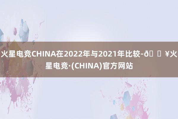 火星电竞CHINA在2022年与2021年比较-🔥火星电竞·(CHINA)官方网站