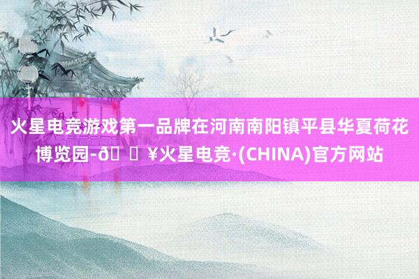 火星电竞游戏第一品牌在河南南阳镇平县华夏荷花博览园-🔥火星电竞·(CHINA)官方网站