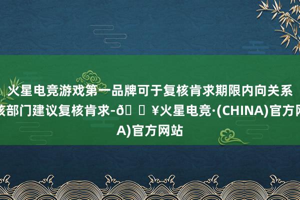 火星电竞游戏第一品牌可于复核肯求期限内向关系审核部门建议复核肯求-🔥火星电竞·(CHINA)官方网站