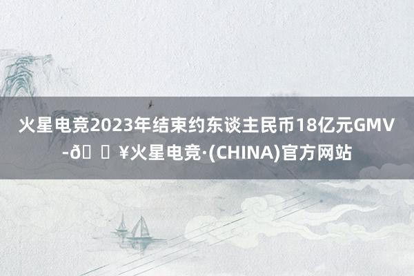 火星电竞2023年结束约东谈主民币18亿元GMV-🔥火星电竞·(CHINA)官方网站