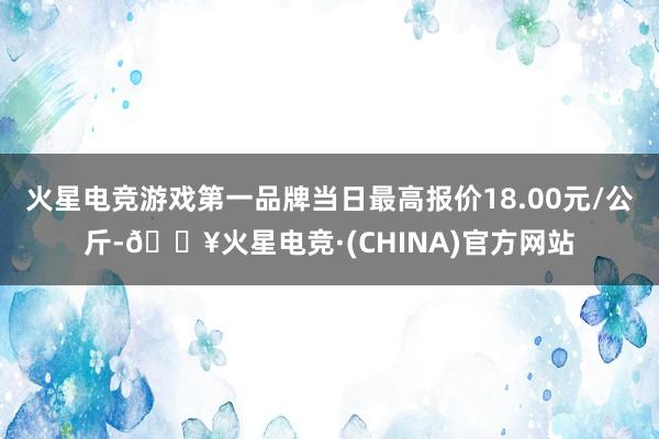 火星电竞游戏第一品牌当日最高报价18.00元/公斤-🔥火星电竞·(CHINA)官方网站