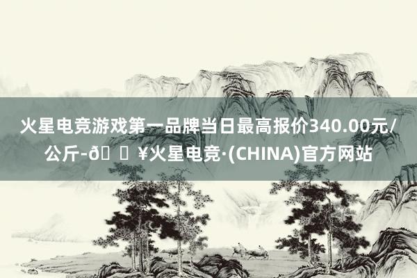 火星电竞游戏第一品牌当日最高报价340.00元/公斤-🔥火星电竞·(CHINA)官方网站