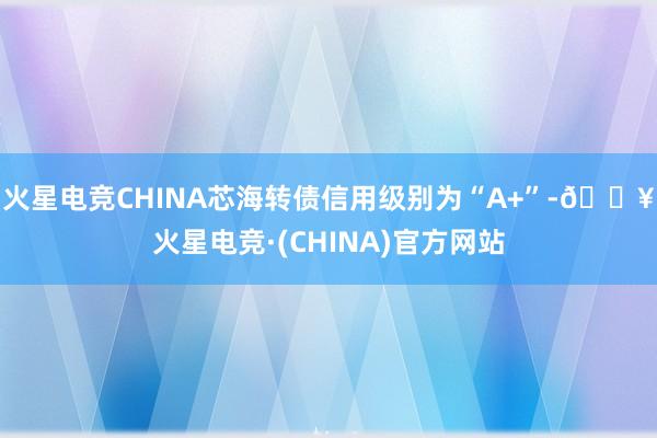 火星电竞CHINA芯海转债信用级别为“A+”-🔥火星电竞·(CHINA)官方网站