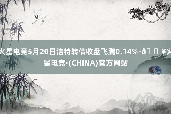 火星电竞5月20日洁特转债收盘飞腾0.14%-🔥火星电竞·(CHINA)官方网站