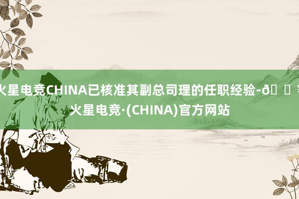 火星电竞CHINA已核准其副总司理的任职经验-🔥火星电竞·(CHINA)官方网站