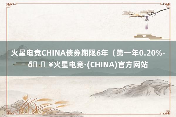 火星电竞CHINA债券期限6年（第一年0.20%-🔥火星电竞·(CHINA)官方网站