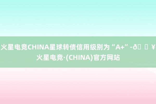 火星电竞CHINA星球转债信用级别为“A+”-🔥火星电竞·(CHINA)官方网站