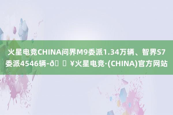 火星电竞CHINA问界M9委派1.34万辆、智界S7委派4546辆-🔥火星电竞·(CHINA)官方网站