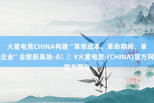 火星电竞CHINA构建“革命成本、革命期间、革命企业”会聚新高地-🔥火星电竞·(CHINA)官方网站