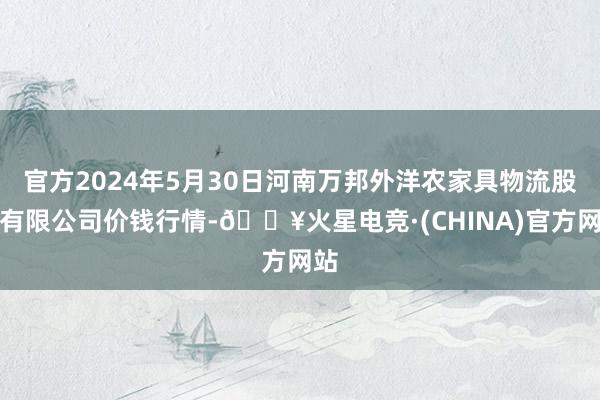 官方2024年5月30日河南万邦外洋农家具物流股份有限公司价钱行情-🔥火星电竞·(CHINA)官方网站