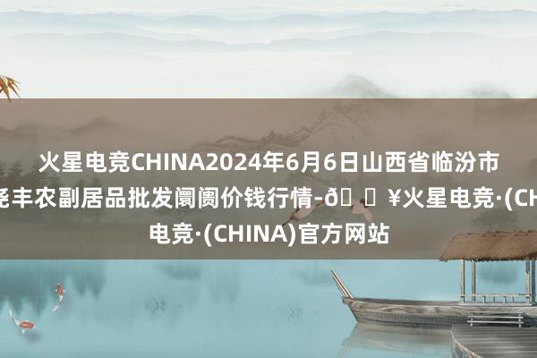 火星电竞CHINA2024年6月6日山西省临汾市尧齐区奶牛场尧丰农副居品批发阛阓价钱行情-🔥火星电竞·(CHINA)官方网站