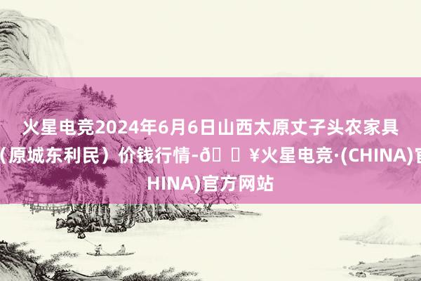 火星电竞2024年6月6日山西太原丈子头农家具物流园（原城东利民）价钱行情-🔥火星电竞·(CHINA)官方网站