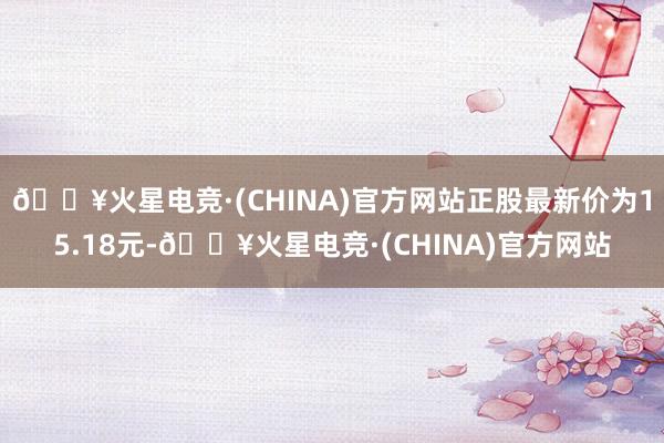 🔥火星电竞·(CHINA)官方网站正股最新价为15.18元-🔥火星电竞·(CHINA)官方网站