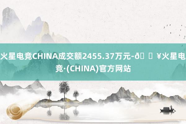 火星电竞CHINA成交额2455.37万元-🔥火星电竞·(CHINA)官方网站