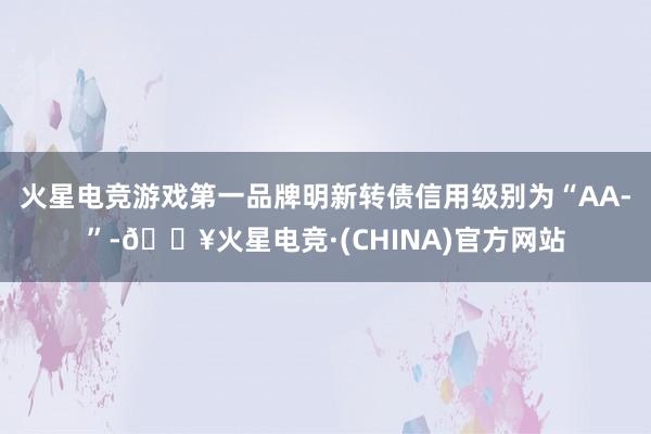 火星电竞游戏第一品牌明新转债信用级别为“AA-”-🔥火星电竞·(CHINA)官方网站