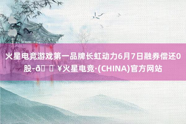 火星电竞游戏第一品牌长虹动力6月7日融券偿还0股-🔥火星电竞·(CHINA)官方网站