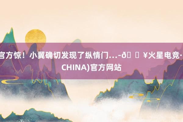 官方惊！小翼确切发现了纵情门…-🔥火星电竞·(CHINA)官方网站