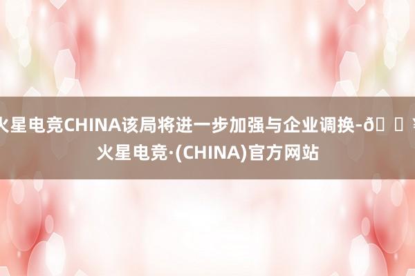 火星电竞CHINA该局将进一步加强与企业调换-🔥火星电竞·(CHINA)官方网站