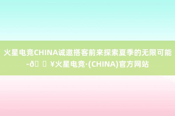 火星电竞CHINA诚邀搭客前来探索夏季的无限可能-🔥火星电竞·(CHINA)官方网站