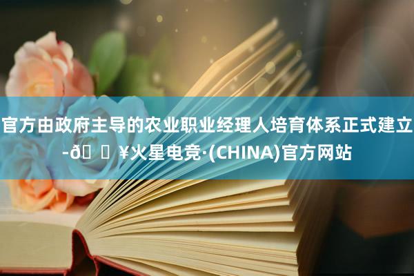 官方由政府主导的农业职业经理人培育体系正式建立-🔥火星电竞·(CHINA)官方网站