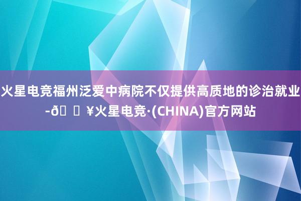 火星电竞福州泛爱中病院不仅提供高质地的诊治就业-🔥火星电竞·(CHINA)官方网站