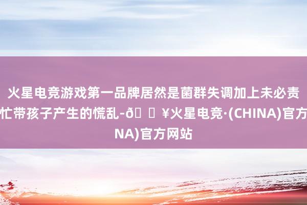 火星电竞游戏第一品牌居然是菌群失调加上未必责任太忙带孩子产生的慌乱-🔥火星电竞·(CHINA)官方网站