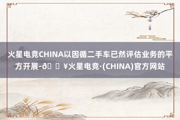 火星电竞CHINA以因循二手车已然评估业务的平方开展-🔥火星电竞·(CHINA)官方网站