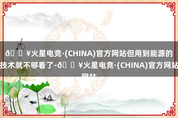 🔥火星电竞·(CHINA)官方网站但用到能源的技术就不够看了-🔥火星电竞·(CHINA)官方网站