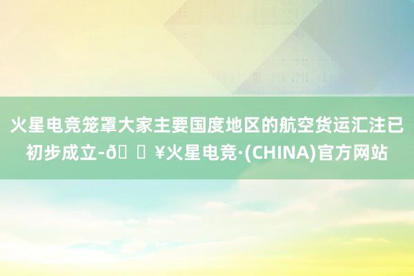 火星电竞笼罩大家主要国度地区的航空货运汇注已初步成立-🔥火星电竞·(CHINA)官方网站