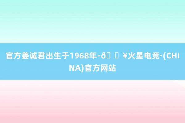 官方姜诚君出生于1968年-🔥火星电竞·(CHINA)官方网站