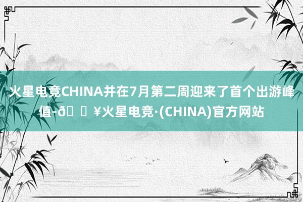 火星电竞CHINA并在7月第二周迎来了首个出游峰值-🔥火星电竞·(CHINA)官方网站