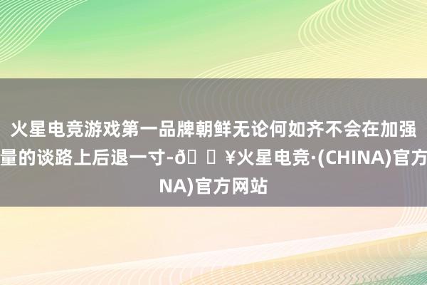 火星电竞游戏第一品牌朝鲜无论何如齐不会在加强核力量的谈路上后退一寸-🔥火星电竞·(CHINA)官方网站