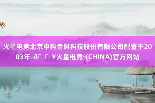 火星电竞北京中科金财科技股份有限公司配置于2003年-🔥火星电竞·(CHINA)官方网站