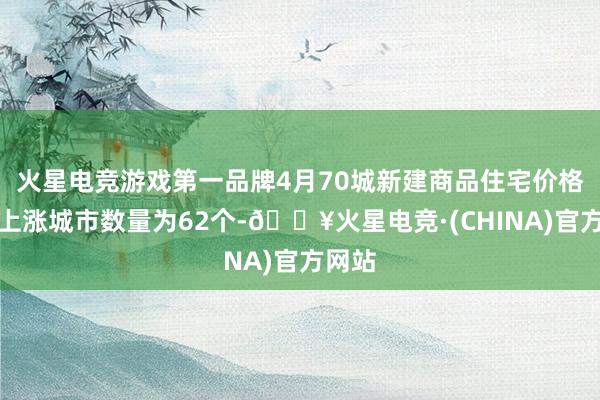 火星电竞游戏第一品牌4月70城新建商品住宅价格环比上涨城市数量为62个-🔥火星电竞·(CHINA)官方网站