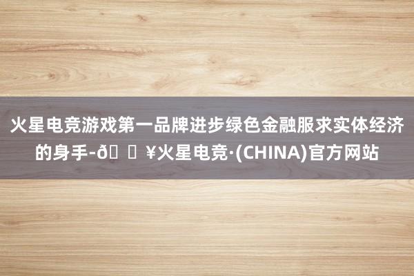 火星电竞游戏第一品牌进步绿色金融服求实体经济的身手-🔥火星电竞·(CHINA)官方网站