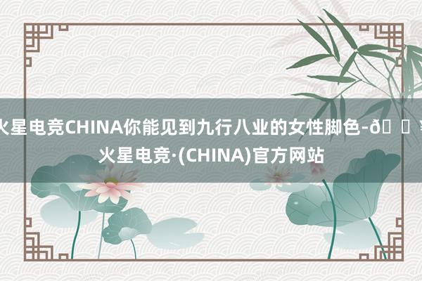 火星电竞CHINA你能见到九行八业的女性脚色-🔥火星电竞·(CHINA)官方网站