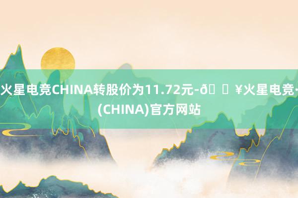 火星电竞CHINA转股价为11.72元-🔥火星电竞·(CHINA)官方网站