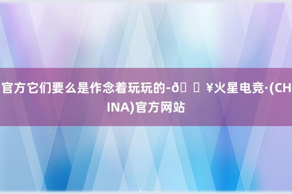 官方它们要么是作念着玩玩的-🔥火星电竞·(CHINA)官方网站