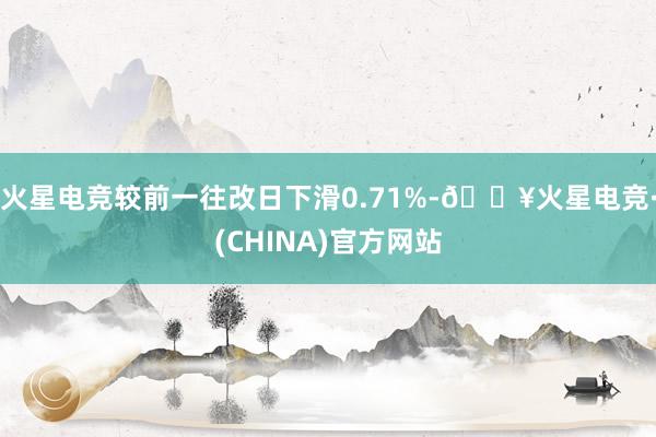 火星电竞较前一往改日下滑0.71%-🔥火星电竞·(CHINA)官方网站