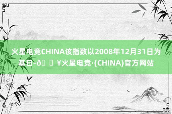 火星电竞CHINA该指数以2008年12月31日为基日-🔥火星电竞·(CHINA)官方网站