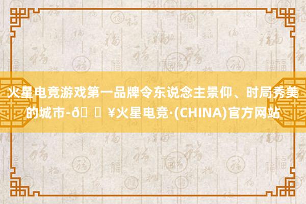 火星电竞游戏第一品牌令东说念主景仰、时局秀美的城市-🔥火星电竞·(CHINA)官方网站