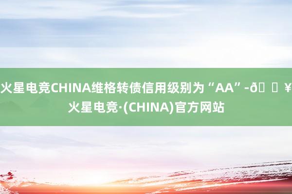 火星电竞CHINA维格转债信用级别为“AA”-🔥火星电竞·(CHINA)官方网站