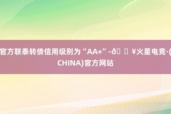 官方联泰转债信用级别为“AA+”-🔥火星电竞·(CHINA)官方网站