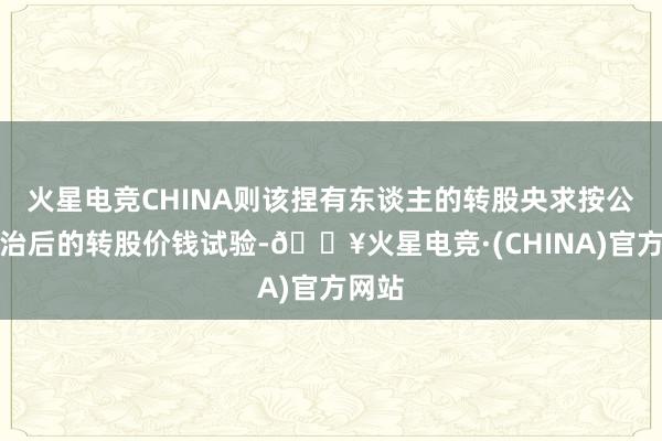 火星电竞CHINA则该捏有东谈主的转股央求按公司调治后的转股价钱试验-🔥火星电竞·(CHINA)官方网站