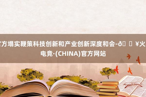 官方塌实鞭策科技创新和产业创新深度和会-🔥火星电竞·(CHINA)官方网站