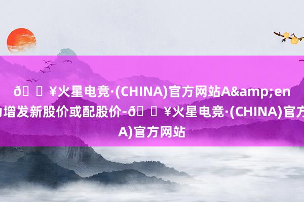 🔥火星电竞·(CHINA)官方网站A&ensp;为增发新股价或配股价-🔥火星电竞·(CHINA)官方网站