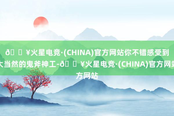 🔥火星电竞·(CHINA)官方网站你不错感受到大当然的鬼斧神工-🔥火星电竞·(CHINA)官方网站