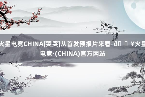 火星电竞CHINA[哭哭]从首发预报片来看-🔥火星电竞·(CHINA)官方网站