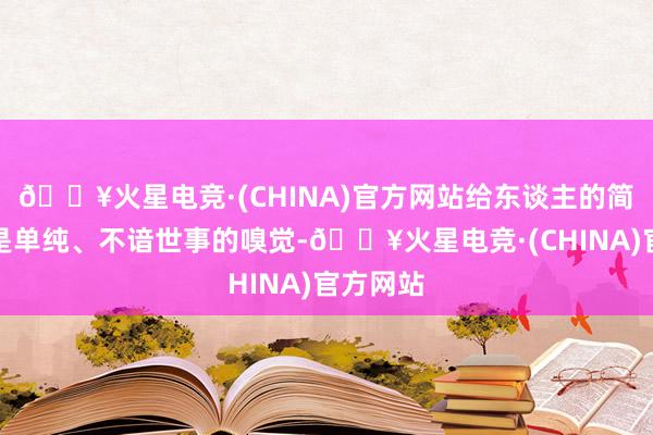 🔥火星电竞·(CHINA)官方网站给东谈主的简直王人是单纯、不谙世事的嗅觉-🔥火星电竞·(CHINA)官方网站