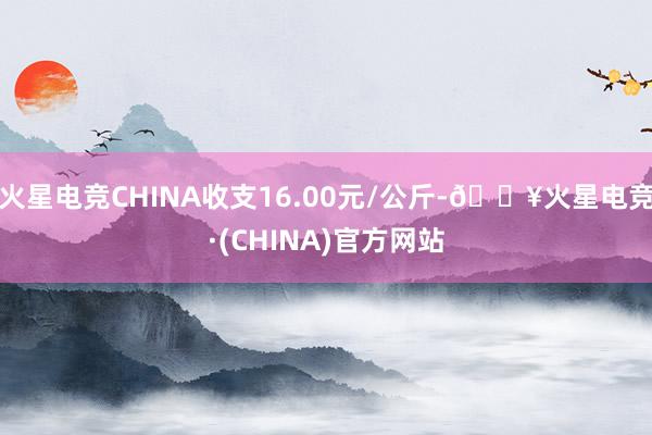 火星电竞CHINA收支16.00元/公斤-🔥火星电竞·(CHINA)官方网站